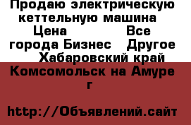 Продаю электрическую кеттельную машина › Цена ­ 50 000 - Все города Бизнес » Другое   . Хабаровский край,Комсомольск-на-Амуре г.